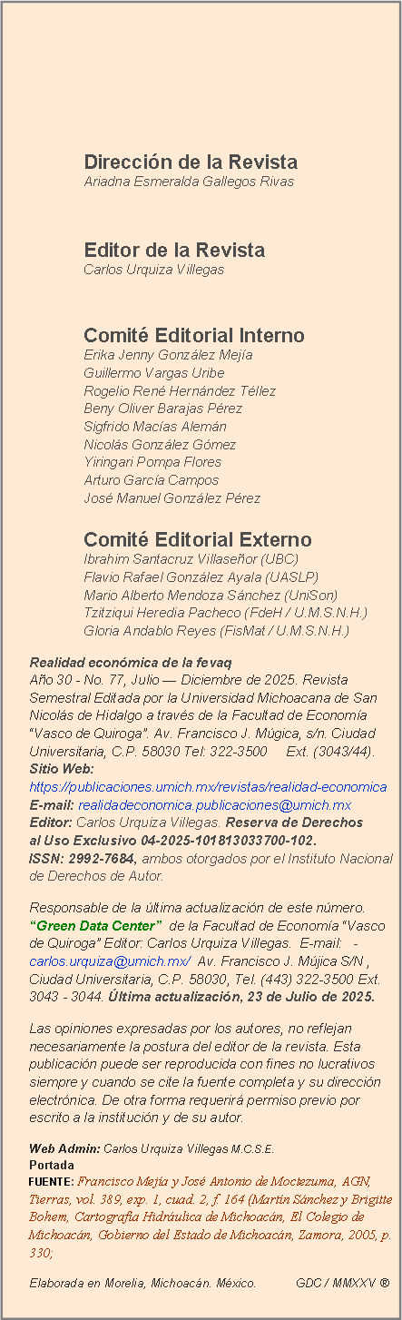 Cuadro de texto:
Dirección de la Revista Ariadna Esmeralda Gallegos Rivas
Editor de la Revista Carlos Urquiza Villegas
Comité Editorial Interno Erika Jenny González Mejía Guillermo Vargas Uribe Rogelio René Hernández Téllez Beny Oliver Barajas Pérez Sigfrido Macías Alemán Nicolás González Gómez Yiringari Pompa Flores Arturo García Campos José Manuel González Pérez Comité Editorial Externo Ibrahim Santacruz Villaseñor (UBC) Flavio Rafael González Ayala (UASLP) Mario Alberto Mendoza Sánchez (UniSon) Tzitziqui Heredia Pacheco (FdeH / U.M.S.N.H.) Gloria Andablo Reyes (FisMat / U.M.S.N.H.)
Realidad económica de la fevaq Año 30 - No. 77, Julio — Diciembre de 2025. Revista Semestral Editada por la Universidad Michoacana de San Nicolás de Hidalgo a través de la Facultad de Economía “Vasco de Quiroga”. Av. Francisco J. Múgica, s/n. Ciudad Universitaria, C.P. 58030 Tel: 322-3500 Ext. (3043/44). Sitio Web: https://publicaciones.umich.mx/revistas/realidad-economica E-mail: realidadeconomica.publicaciones@umich.mx Editor: Carlos Urquiza Villegas. Reserva de Derechos al Uso Exclusivo 04-2025-101813033700-102. ISSN: 2992-7684, ambos otorgados por el Instituto Nacional de Derechos de Autor.
Responsable de la última actualización de este número. “Green Data Center” de la Facultad de Economía “Vasco de Quiroga” Editor: Carlos Urquiza Villegas. E-mail: -carlos.urquiza@umich.mx/ Av. Francisco J. Mújica S/N , Ciudad Universitaria, C.P. 58030, Tel. (443) 322-3500 Ext. 3043 - 3044. Última actualización, 23 de Julio de 2025.
Las opiniones expresadas por los autores, no reflejan necesariamente la postura del editor de la revista. Esta publicación puede ser reproducida con fines no lucrativos siempre y cuando se cite la fuente completa y su dirección electrónica. De otra forma requerirá permiso previo por escrito a la institución y de su autor.
Web Admin: Carlos Urquiza Villegas M.C.S.E. Portada FUENTE: Francisco Mejía y José Antonio de Moctezuma, AGN, Tierras, vol. 389, exp. 1, cuad. 2, f. 164 (Martín Sánchez y Brigitte Bohem, Cartografía Hidráulica de Michoacán, El Colegio de Michoacán, Gobierno del Estado de Michoacán, Zamora, 2005, p. 330;
Elaborada en Morelia, Michoacán. México. GDC / MMXXV ®